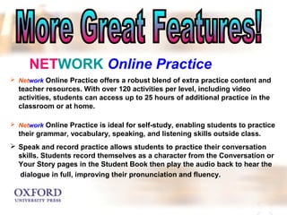 NETWORK Online Practice 
 Network Online Practice offers a robust blend of extra practice content and 
teacher resources. With over 120 activities per level, including video 
activities, students can access up to 25 hours of additional practice in the 
classroom or at home. 
 Network Online Practice is ideal for self-study, enabling students to practice 
their grammar, vocabulary, speaking, and listening skills outside class. 
 Speak and record practice allows students to practice their conversation 
skills. Students record themselves as a character from the Conversation or 
Your Story pages in the Student Book then play the audio back to hear the 
dialogue in full, improving their pronunciation and fluency. 
 