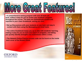 A comprehensive testing program with over 20 tests per 
level, makes it easy for you to review your students' progress 
throughout the course. The tests are automatically graded and 
reported to your class Gradebook, saving you time. 
Set up Discussions with your students on any topic and stay in 
contact with them using the Messaging and email tools. 
The online Gradebook keeps you up to date with students' learning, 
making it easy for you to track and report on progress, and letting 
you quickly identify strengths and weaknesses within a class. 
The Network Online Practice access code can be found on the inside 
back cover of the Student Book. 
 