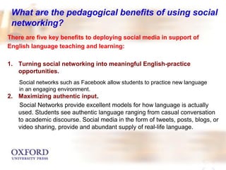 What are the pedagogical benefits of using social 
networking? 
There are five key benefits to deploying social media in support of 
English language teaching and learning: 
1. Turning social networking into meaningful English-practice 
opportunities. 
Social networks such as Facebook allow students to practice new language 
in an engaging environment. 
2. Maximizing authentic input. 
Social Networks provide excellent models for how language is actually 
used. Students see authentic language ranging from casual conversation 
to academic discourse. Social media in the form of tweets, posts, blogs, or 
video sharing, provide and abundant supply of real-life language. 
 
