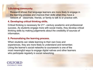 3.Building community. 
Research shows that language learners are more likely to engage in 
the learning process and improve their skills when they have a 
network of classmate, friends, or family to talk to or practice with. 
4. Developing critical thinking skills. 
Critical thinking is necessary for 21st –century academic and professional 
success. As students engage more with social media, they develop critical 
thinking skills by making judgements about the credibility of sources of 
information. 
5. Personalizing the learning process. 
When students can relate learning to their own lives and 
experiences, they are more likely to understand and remember. 
Liking the learner’s social networks to coursework is one of the 
most meaningful ways to engage digital natives and other learners 
who participate regularly in social networking. 
 