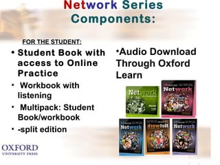 Network Series 
Components: 
FOR THE STUDENT: 
• Student Book with 
access to Online 
Practice 
• Workbook with 
listening 
• Multipack: Student 
Book/workbook 
• -split edition 
•Audio Download 
Through Oxford 
Learn 
 