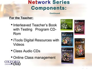 Network Series 
Components: 
Continued 
For the Teacher: 
 Interleaved Teacher’s Book 
with Testing Program CD-Rom 
 iTools Digital Resources with 
Videos 
 Class Audio CDs 
 Online Class management 
 DVD 
 