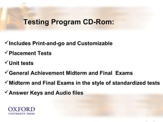 Testing Program CD-Rom: 
Includes Print-and-go and Customizable 
Placement Tests 
Unit tests 
General Achievement Midterm and Final Exams 
Midterm and Final Exams in the style of standardized tests 
Answer Keys and Audio files 
 