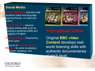 Social Media: 
Your Network activities help 
students make new language 
learning friends –in class and 
online. 
Get Connected lessons 
develop writing skills such as 
creating a personal profile and 
blogging in English. 
Online practice Powered by 
Oxford Learn 
Log on to Network Online 
Practice for extra vocabulary, 
Grammar, speaking, and 
Listening practice 
Broadcast Video 
Original BBC video 
Content develops real-world 
listening skills with 
authentic documentaries 
at each level. 
 