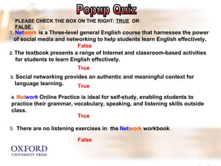 PLEASE CHECK THE BOX ON THE RIGHT: TRUE OR 
FALSE . 
1. Network is a Three-level general English course that harnesses the power 
of social media and networking to help students learn English effectively. 
False 
2. The textbook presents a range of Internet and classroom-based activities 
for students to learn English effectively. 
True 
3. Social networking provides an authentic and meaningful context for 
language learning. 
True 
4. Network Online Practice is ideal for self-study, enabling students to 
practice their grammar, vocabulary, speaking, and listening skills outside 
class. 
True 
5. There are no listening exercises in the Network workbook. 
False 
 