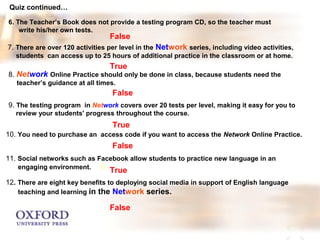Quiz continued… 
6. The Teacher’s Book does not provide a testing program CD, so the teacher must 
write his/her own tests. 
False 
7. There are over 120 activities per level in the Network series, including video activities, 
students can access up to 25 hours of additional practice in the classroom or at home. 
True 
8. Network Online Practice should only be done in class, because students need the 
teacher’s guidance at all times. 
False 
9. The testing program in Network covers over 20 tests per level, making it easy for you to 
review your students' progress throughout the course. 
True 
False 
10. You need to purchase an access code if you want to access the Network Online Practice. 
11. Social networks such as Facebook allow students to practice new language in an 
engaging environment. 0 
True 
12. There are eight key benefits to deploying social media in support of English language 
teaching and learning in the Network series. 
False 
 