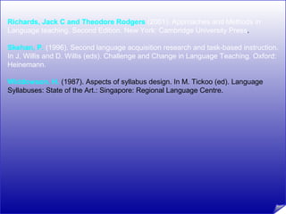 Richards, Jack C and Theodore Rodgers (2001). Approaches and Methods in 
Language teaching. Second Edition. New York: Cambridge University Press. 
Skehan, P. (1996). Second language acquisition research and task-based instruction. 
In J. Willis and D. Willis (eds). Challenge and Change in Language Teaching. Oxford: 
Heinemann. 
Widdowson. H. (1987). Aspects of syllabus design. In M. Tickoo (ed). Language 
Syllabuses: State of the Art.: Singapore: Regional Language Centre. 
 