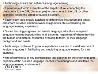 Technology assists and enhances language learning. 
It provides authentic examples of the target culture, connecting the 
classrooms in the D.R, (for example) to classrooms in the U.S. or other 
countries, where the target language is spoken. 
Technology tools enable teachers to differentiate instruction and adapt 
classroom activities and homework assignments, thus enhancing the 
language learning experience. 
Distant learning programs can enable language educators to expand 
language-learning opportunities to all students, regardless of where they live, 
the human and material resources available to them, or their language 
background and needs. 
Technology continues to grow in importance as a tool to assist teachers of 
foreign languages in facilitating and mediating language learning for their 
students. 
The effectiveness of any technological tool depends on the knowledge and 
expertise of the qualified language teacher who manages and facilitates the 
language learning environment. 
 