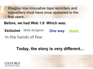 Imagine how innovative tape recorders and 
typewriters must have once appeared to the 
first users… 
Before, we had Web 1.0 Which was: 
Exclusive Web designer One way Static 
In the hands of few 
Today, the story is very different… 
 
