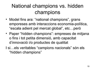 National champions vs. hidden champions Model fins ara: “national champions”, grans emporeses amb interaccions economia-política, “escala adient pel mercat global”, etc…però Paper “hidden champions”: empreses de mitjana o fins i tot petita dimensió, amb capacitat d’innovació i/o productes de qualitat I si…els veritables “campions nacionals” són els “hidden champions” 