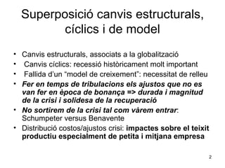 Superposició canvis estructurals, cíclics i de model Canvis estructurals, associats a la globalització Canvis cíclics: recessió històricament molt important Fallida d’un “model de creixement”: necessitat de relleu Fer en temps de tribulacions els ajustos que no es van fer en època de bonança => durada i magnitud de la crisi i solidesa de la recuperació  No sortirem de la crisi tal com vàrem entrar : Schumpeter versus Benavente  Distribució costos/ajustos crisi:  impactes sobre el teixit productiu especialment de petita i mitjana empresa 