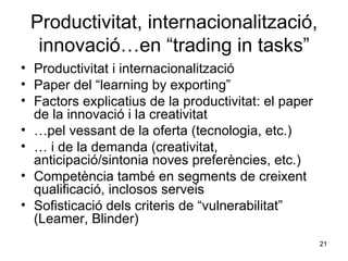 Productivitat, internacionalització, innovació…en “trading in tasks” Productivitat i internacionalització Paper del “learning by exporting” Factors explicatius de la productivitat: el paper de la innovació i la creativitat … pel vessant de la oferta (tecnologia, etc.) …  i de la demanda (creativitat, anticipació/sintonia noves preferències, etc.)  Competència també en segments de creixent qualificació, inclosos serveis Sofisticació dels criteris de “vulnerabilitat” (Leamer, Blinder) 