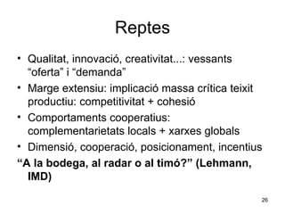 Reptes Qualitat, innovació, creativitat...: vessants “oferta” i “demanda” Marge extensiu: implicació massa crítica teixit productiu: competitivitat + cohesió Comportaments cooperatius: complementarietats locals + xarxes globals  Dimensió, cooperació, posicionament, incentius “ A la bodega, al radar o al timó?” (Lehmann, IMD) 