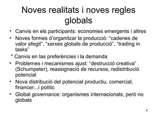 Noves realitats i noves regles globals Canvis en els participants: economies emergents i altres Noves formes d’organitzar la producció: “cadenes de valor afegit”, “xarxes globals de producció”, “trading in tasks” * Canvis en las preferències i la demanda Problemes i mecanismes ajust: “destrucció creativa” (Schumpeter), reassignació de recursos, redistribució potencial Nova distribució del potencial productiu, comercial, financer...i polític Global  governance : organismes internacionals, però no globals 