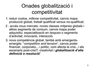 Onades globalització i competitivitat 1: reduir costos, millorar competitivitat, canvis mapa producció global; treball qualificat versus no-qualificat; 2 : accés nous mercats: noves classes mitjanes globals i altres segments de consum, canvis mapa poder adquisitiu: especialització en  tasques  o segments d’activitat; innovació, interacció; 3: nova competència global, també amb emergents-emergits: “ competition and tension ”, canvis poder financer, corporatiu…i polític; com afecta la crisi...i els escenaris post-crisi?; creativitat i  globalització d’alta definició o resolució ” 
