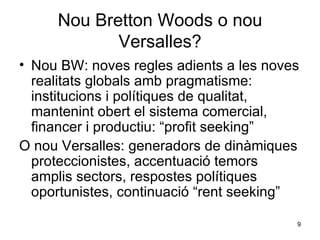 Nou Bretton Woods o nou Versalles? Nou BW: noves regles adients a les noves realitats globals amb pragmatisme: institucions i polítiques de qualitat, mantenint obert el sistema comercial, financer i productiu: “profit seeking” O nou Versalles: generadors de dinàmiques proteccionistes, accentuació temors amplis sectors, respostes polítiques oportunistes, continuació “rent seeking”   