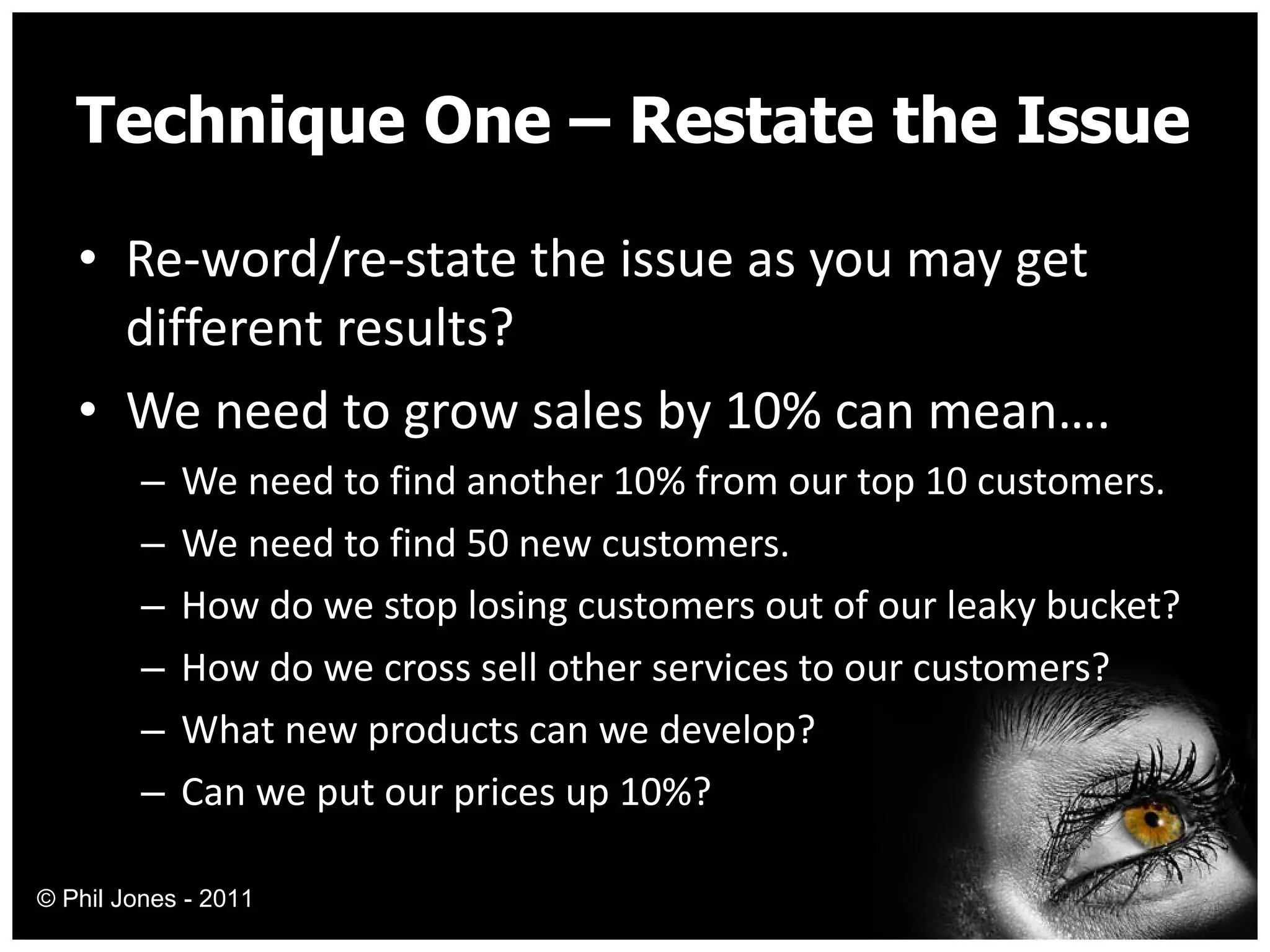 Technique One – Restate the Issue Re-word/re-state the issue as you may get different results? We need to grow sales by 10% can mean…. We need to find another 10% from our top 10 customers. We need to find 50 new customers. How do we stop losing customers out of our leaky bucket? How do we cross sell other services to our customers? What new products can we develop? Can we put our prices up 10%? © Phil Jones - 2011 