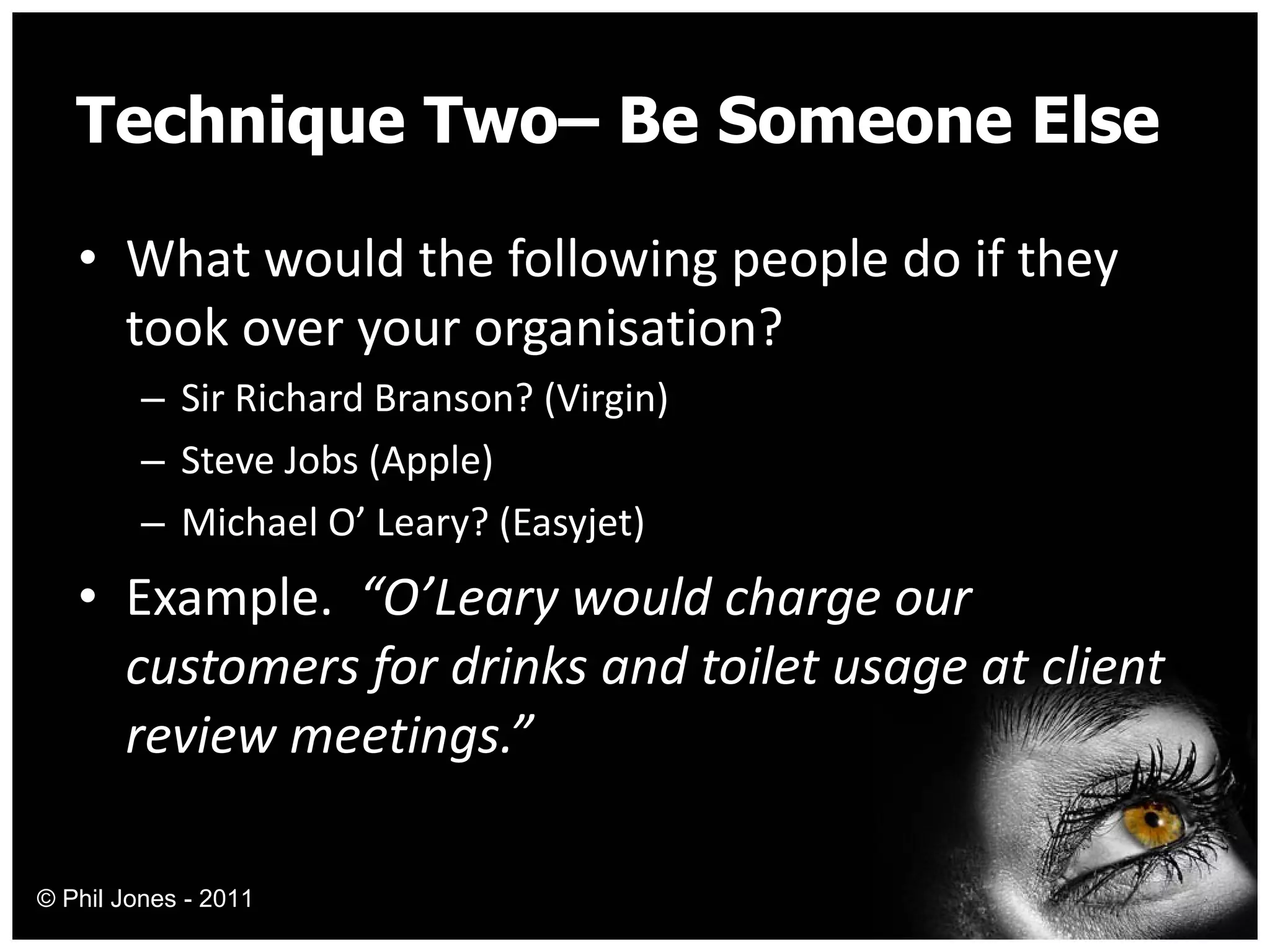 Technique Two– Be Someone Else What would the following people do if they took over your organisation? Sir Richard Branson? (Virgin) Steve Jobs (Apple) Michael O’ Leary? (Easyjet) Example.  “O’Leary would charge our customers for drinks and toilet usage at client review meetings.” © Phil Jones - 2011 
