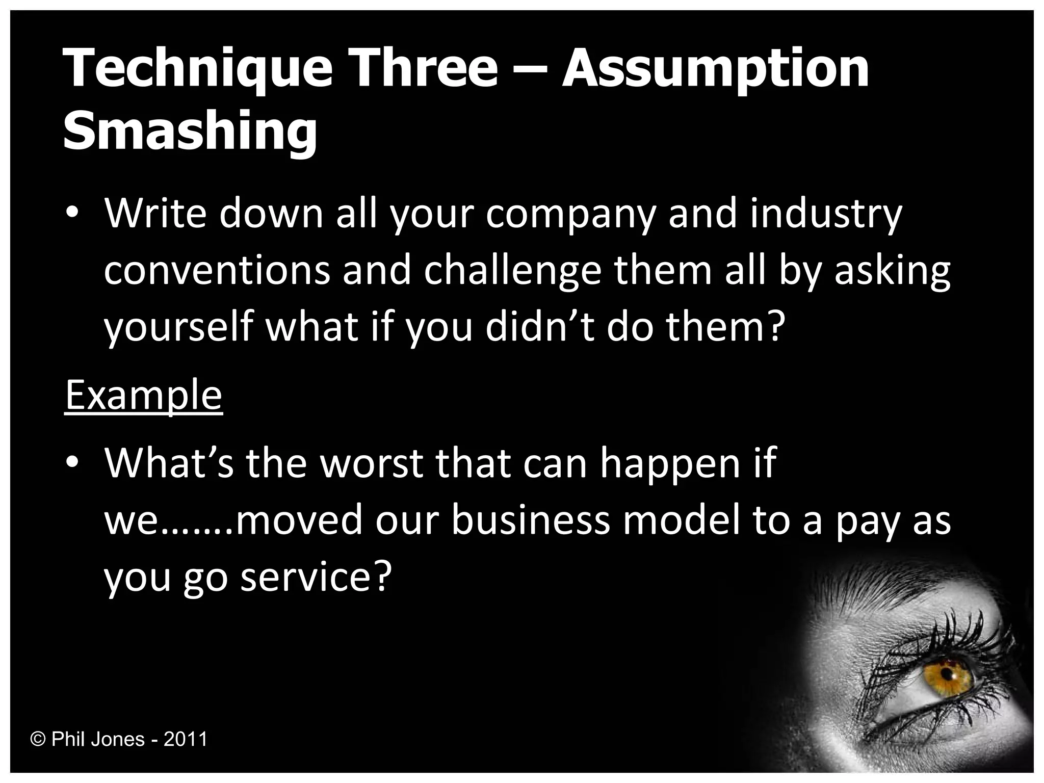 Technique Three – Assumption Smashing Write down all your company and industry conventions and challenge them all by asking yourself what if you didn’t do them? Example What’s the worst that can happen if we…….moved our business model to a pay as you go service? © Phil Jones - 2011 
