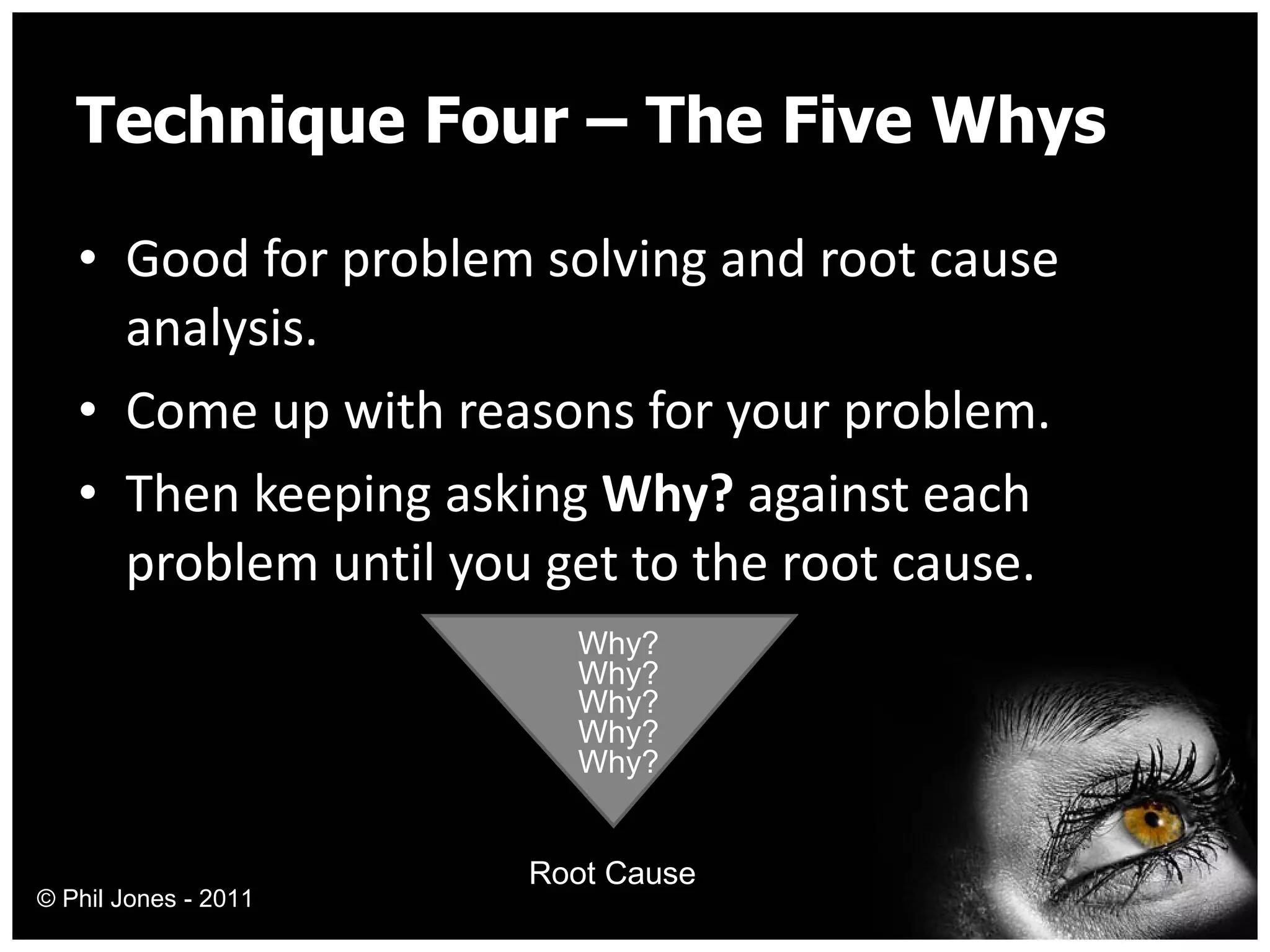 Technique Four – The Five Whys Good for problem solving and root cause analysis. Come up with reasons for your problem. Then keeping asking  Why?  against each problem until you get to the root cause. Why? Why? Why? Why? Why? Root Cause © Phil Jones - 2011 