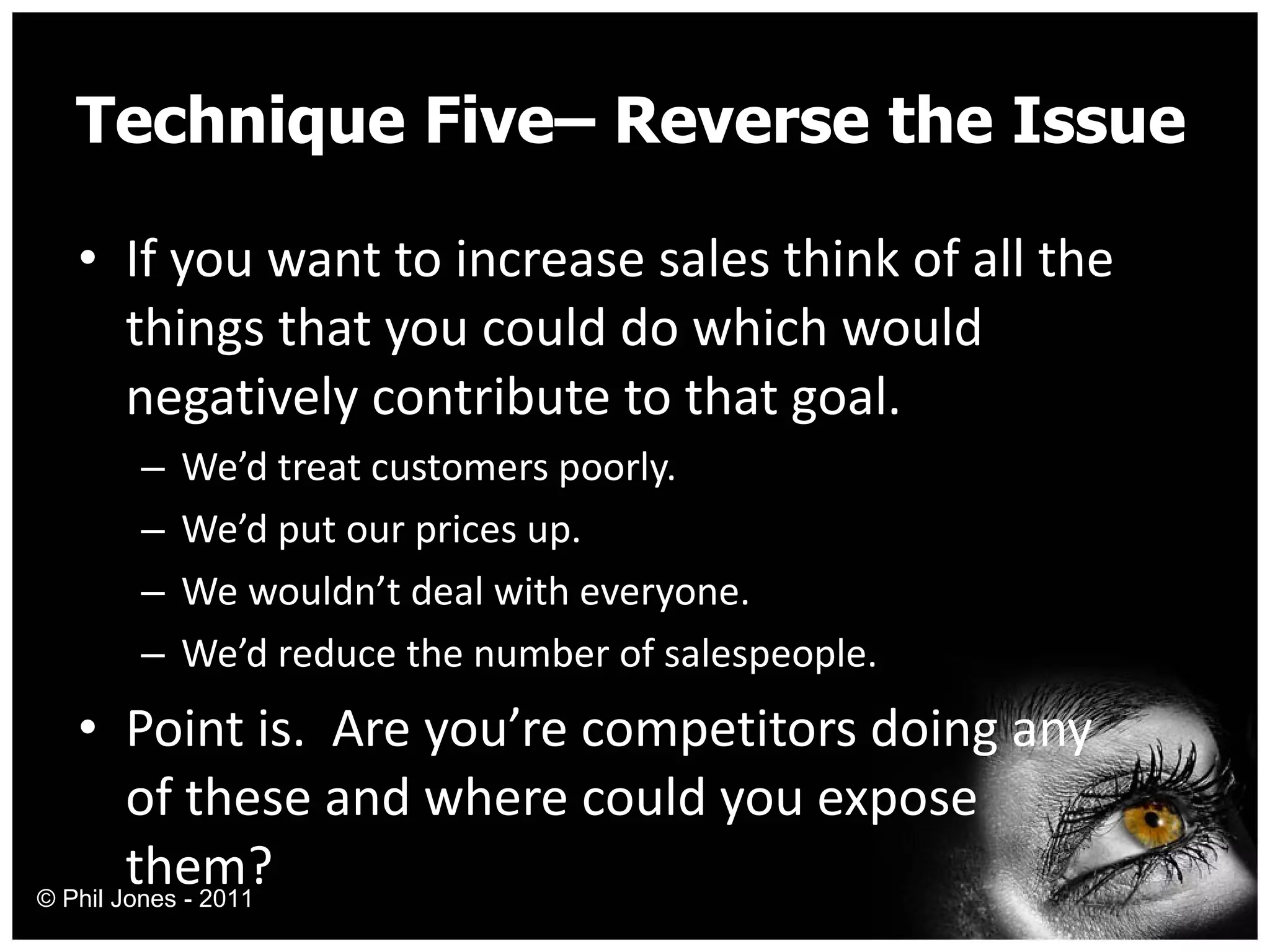 Technique Five– Reverse the Issue If you want to increase sales think of all the things that you could do which would negatively contribute to that goal. We’d treat customers poorly. We’d put our prices up. We wouldn’t deal with everyone. We’d reduce the number of salespeople. Point is.  Are you’re competitors doing any of these and where could you expose them? © Phil Jones - 2011 
