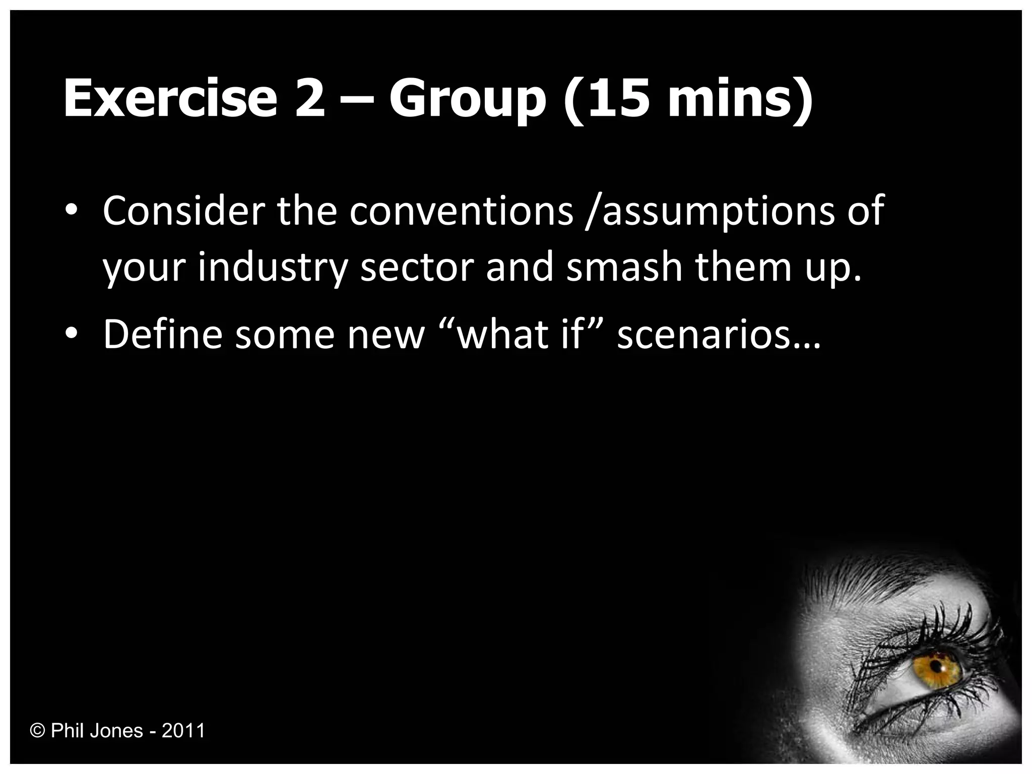 Exercise 2 – Group (15 mins) Consider the conventions /assumptions of your industry sector and smash them up. Define some new “what if” scenarios… © Phil Jones - 2011 