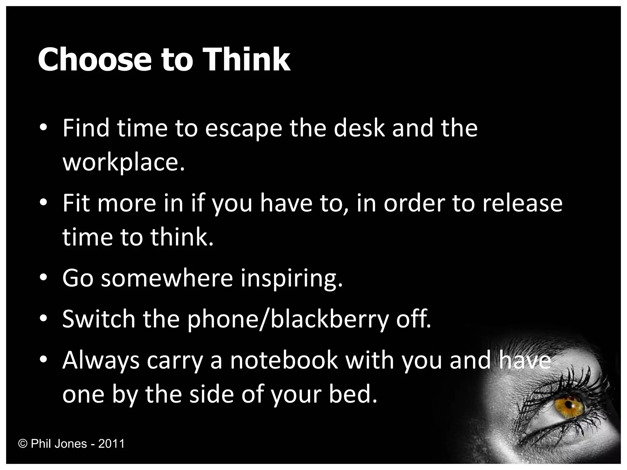 Choose to Think Find time to escape the desk and the workplace. Fit more in if you have to, in order to release time to think. Go somewhere inspiring. Switch the phone/blackberry off. Always carry a notebook with you and have one by the side of your bed. © Phil Jones - 2011 