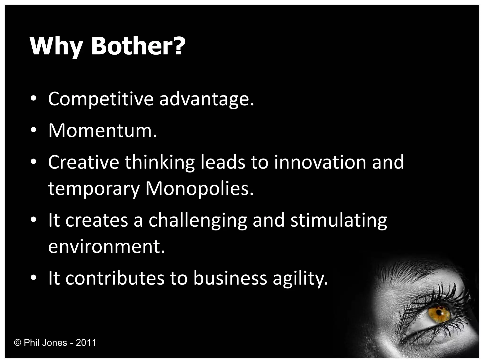 Why Bother? Competitive advantage. Momentum. Creative thinking leads to innovation and temporary Monopolies. It creates a challenging and stimulating environment. It contributes to business agility. © Phil Jones - 2011 