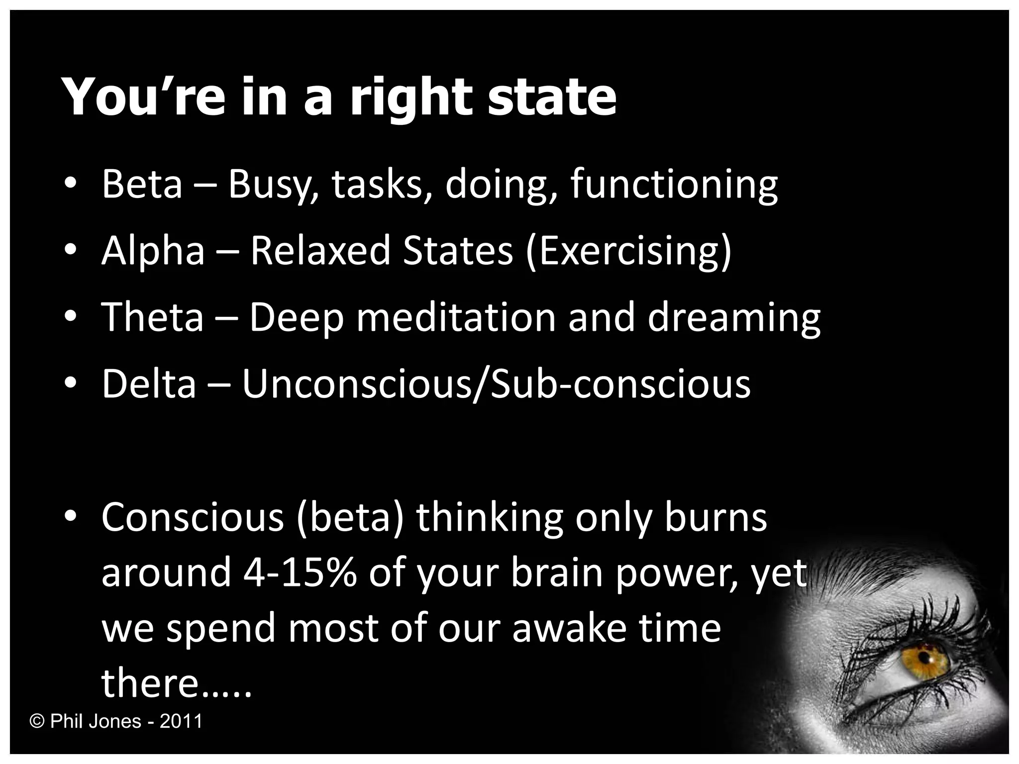 You’re in a right state Beta – Busy, tasks, doing, functioning Alpha – Relaxed States (Exercising) Theta – Deep meditation and dreaming Delta – Unconscious/Sub-conscious Conscious (beta) thinking only burns around 4-15% of your brain power, yet we spend most of our awake time there….. © Phil Jones - 2011 