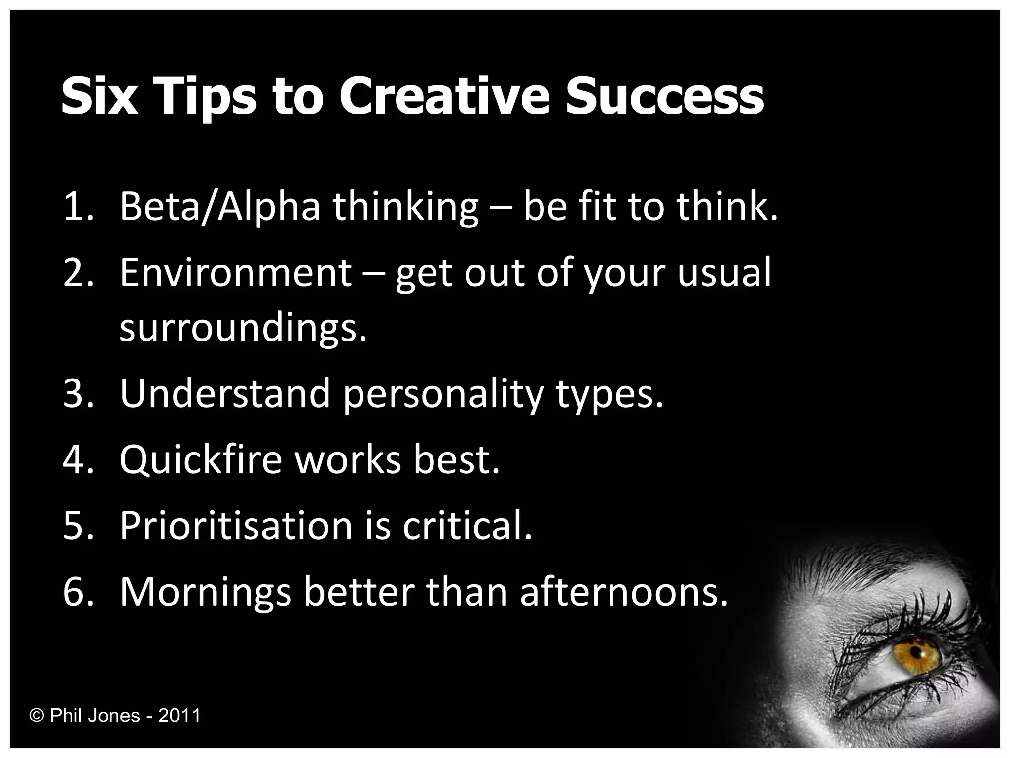 Six Tips to Creative Success Beta/Alpha thinking – be fit to think. Environment – get out of your usual surroundings. Understand personality types. Quickfire works best. Prioritisation is critical. Mornings better than afternoons. © Phil Jones - 2011 