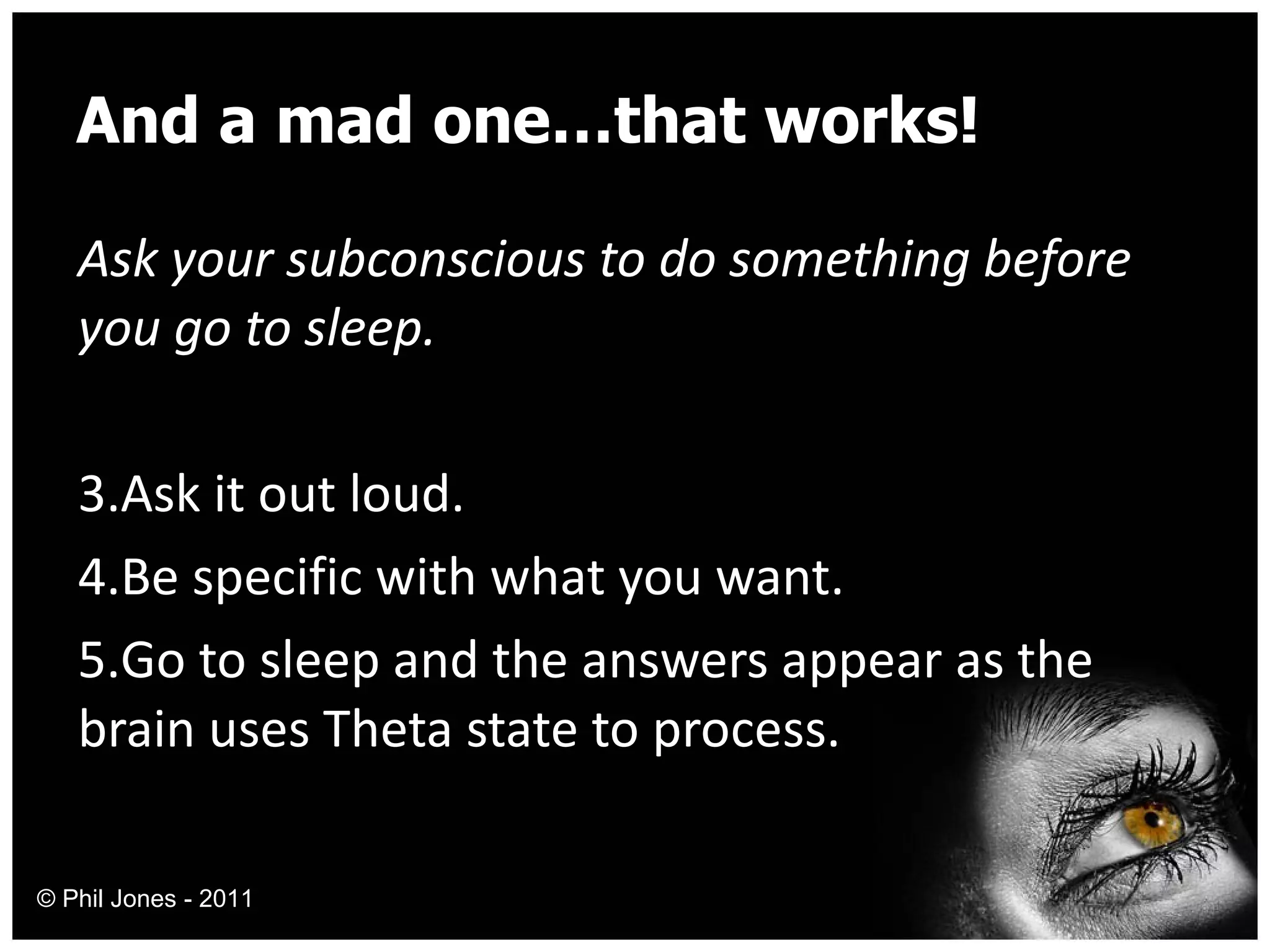 And a mad one…that works! Ask your subconscious to do something before you go to sleep. Ask it out loud. Be specific with what you want. Go to sleep and the answers appear as the brain uses Theta state to process. © Phil Jones - 2011 