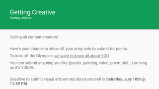 Getting Creative
Feeling. Artistic.
Calling all content creators!
Here’s your chance to show off your artsy side to submit for points.
To kick-off the Olympics, we want to know all about YOU
You can submit anything you like (poster, painting, video, poem, skit...) so long
as it’s VISUAL
Deadline to submit visual arts entries about yourself is Saturday, July 10th @
11:59 PM
 