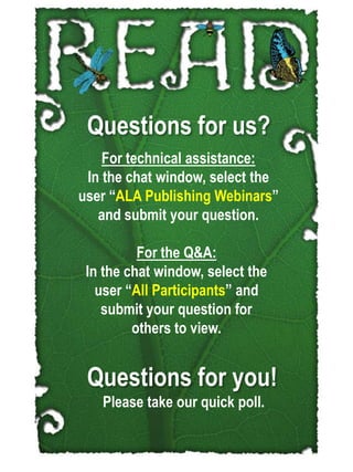 Questions for us?,[object Object],For technical assistance:,[object Object],In the chat window, select the user “ALA Publishing Webinars” and submit your question. ,[object Object],For the Q&A:,[object Object],In the chat window, select the user “All Participants” and submit your question for others to view. ,[object Object],Questions for you!,[object Object],Please take our quick poll.,[object Object]