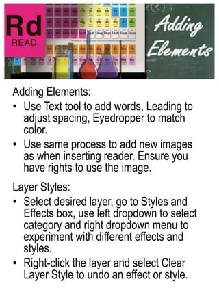 Adding Elements:,[object Object],Use Text tool to add words, Leading to adjust spacing, Eyedropper to match color. ,[object Object],Use same process to add new images as when inserting reader. Ensure you have rights to use the image.,[object Object],Layer Styles:,[object Object],Select desired layer, go to Styles and Effects box, use left dropdown to select category and right dropdown menu to experiment with different effects and styles.,[object Object],Right-click the layer and select Clear Layer Style to undo an effect or style.,[object Object]