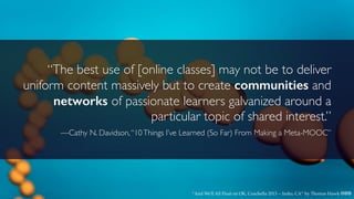 “The best use of [online classes] may not be to deliver
uniform content massively but to create communities and
networks of passionate learners galvanized around a
particular topic of shared interest.”
—Cathy N. Davidson,“10Things I’ve Learned (So Far) From Making a Meta-MOOC”
“And We'll All Float on OK, Coachella 2013 -- Indio, CA” by Thomas Hawk cbn
 