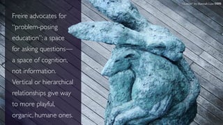 “Human” by Hannah Law cbn
Freire advocates for
“problem-posing
education”: a space
for asking questions—
a space of cognition,
not information.
Vertical or hierarchical
relationships give way
to more playful,
organic, humane ones.
 