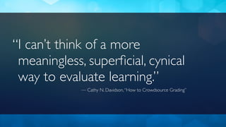I can’t think of a more
meaningless, superﬁcial, cynical
way to evaluate learning.”
— Cathy N. Davidson,“How to Crowdsource Grading”
“
 