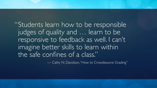 Students learn how to be responsible
judges of quality and … learn to be
responsive to feedback as well. I can’t
imagine better skills to learn within
the safe conﬁnes of a class.”
— Cathy N. Davidson,“How to Crowdsource Grading”
“
 