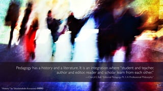 Pedagogy has a history and a literature. It is an integration where “student and teacher,
author and editor, reader and scholar learn from each other.”
—Cheryl E. Ball,“Editorial Pedagogy, Pt. 1:A Professional Philosophy”
“History” by Takadanobaba Kurazawa cbnd
 