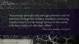 “Knowledge emerges only through invention and re-
invention, through the restless, impatient, continuing,
hopeful inquiry human beings pursue in the world,
with the world, and with each other.”
—Paulo Freire, Pedagogy of Oppressed
“Fractured Paint” by Theen Moy cbna
 
