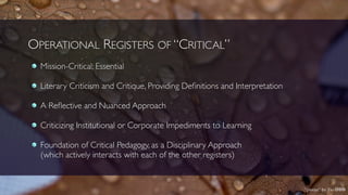 OPERATIONAL REGISTERS OF “CRITICAL”
Mission-Critical; Essential
Literary Criticism and Critique, Providing Deﬁnitions and Interpretation
A Reﬂective and Nuanced Approach
Criticizing Institutional or Corporate Impediments to Learning
Foundation of Critical Pedagogy, as a Disciplinary Approach 
(which actively interacts with each of the other registers)
“pieces” by Fio cbn
 