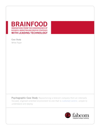 BRAINFOOD
INNOVATIONS FROM THE CONVERGENCE OF
BUSINESS, MARKETING AND CREATIVE STRATEGIES
WITH LEADING TECHNOLOGY

Case Study
White Paper




Psychographic Case Study Repositioning a telecom company from an internally
focused, engineer-oriented environment to one that is customer-centric, simple to
understand and deploy.
 
