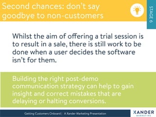 Second chances: don’t say
goodbye to non-customers
STAGE6
Getting Customers Onboard | A Xander Marketing Presentation 
Whilst the aim of offering a trial session is
to result in a sale, there is still work to be
done when a user decides the software
isn’t for them.

Building the right post-demo
communication strategy can help to gain
insight and correct mistakes that are
delaying or halting conversions.

 