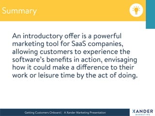 Summary
An introductory offer is a powerful
marketing tool for SaaS companies,
allowing customers to experience the
software’s beneﬁts in action, envisaging
how it could make a difference to their
work or leisure time by the act of doing.

Getting Customers Onboard | A Xander Marketing Presentation 
 