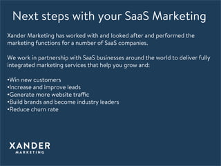 Next steps with your SaaS Marketing
Xander Marketing has worked with and looked after and performed the
marketing functions for a number of SaaS companies. 

We work in partnership with SaaS businesses around the world to deliver fully
integrated marketing services that help you grow and: 

• Win new customers 
• Increase and improve leads 
• Generate more website traffic 
• Build brands and become industry leaders 
• Reduce churn rate 
 