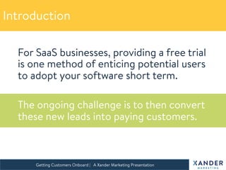 For SaaS businesses, providing a free trial
is one method of enticing potential users
to adopt your software short term.

The ongoing challenge is to then convert
these new leads into paying customers.

Getting Customers Onboard | A Xander Marketing Presentation 
Introduction
 