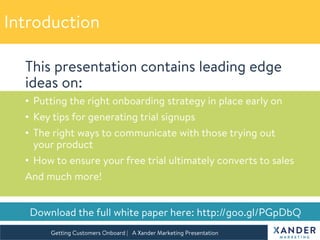 This presentation contains leading edge
ideas on:
•  Putting the right onboarding strategy in place early on
•  Key tips for generating trial signups
•  The right ways to communicate with those trying out
your product
•  How to ensure your free trial ultimately converts to sales
And much more!
7 Smart Ideas to Market
your SaaS Business
Getting Customers Onboard | A Xander Marketing Presentation 

 Download the full white paper here: http://goo.gl/PGpDbQ
Introduction
 