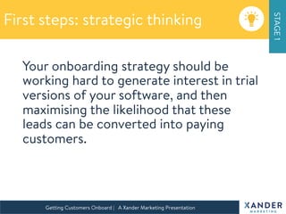 Your onboarding strategy should be
working hard to generate interest in trial
versions of your software, and then
maximising the likelihood that these
leads can be converted into paying
customers.


Build a marketing strategy
speciﬁcally for your SaaS solution
Getting Customers Onboard | A Xander Marketing Presentation 
First steps: strategic thinking
STAGE1
 