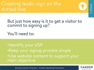 STAGE2
Getting Customers Onboard | A Xander Marketing Presentation 
Creating leads: sign on the 
dotted line
But just how easy is it to get a visitor to
commit to signing up?
You’ll need to:

• Identify your USP
• Keep your signup process simple
• Use website content to support your
main objective

 