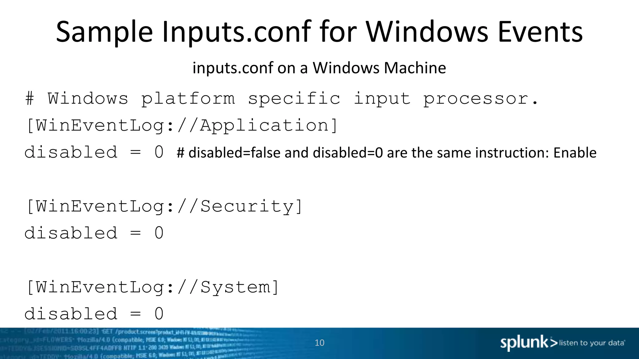 Sample Inputs.conf for Windows Events inputs.conf on a Windows Machine # Windows platform specific input processor. [WinEventLog://Application] disabled = 0 # disabled=false and disabled=0 are the same instruction: Enable [WinEventLog://Security] disabled = 0 [WinEventLog://System] disabled = 0 10 